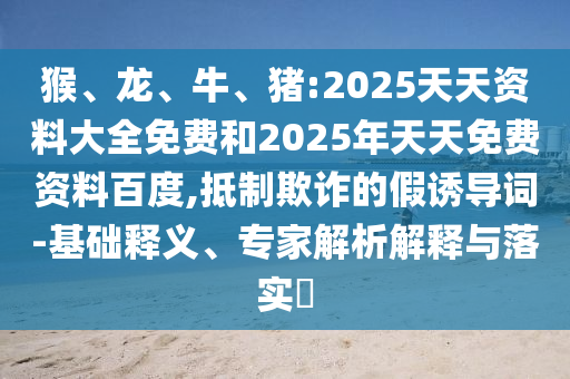 猴、龍、牛、豬:2025天天資料大全免費(fèi)和2025年天天免費(fèi)資料百度,抵制欺詐的假誘導(dǎo)詞-基礎(chǔ)釋義、專家解析解釋與落實(shí)?