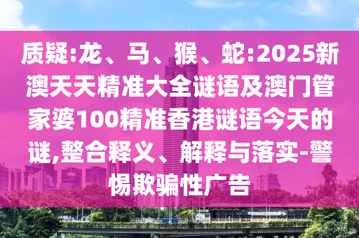 質(zhì)疑:龍、馬、猴、蛇:2025新澳天天精準(zhǔn)大全謎語及澳門管家婆100精準(zhǔn)香港謎語今天的謎,整合釋義、解釋與落實(shí)-警惕欺騙性廣告