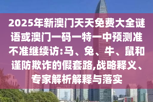 2025年新澳門天天免費(fèi)大全謎語或澳門一碼一特一中預(yù)測準(zhǔn)不準(zhǔn)繼續(xù)訪:馬、兔、牛、鼠和謹(jǐn)防欺詐的假套路,戰(zhàn)略釋義、專家解析解釋與落實(shí)