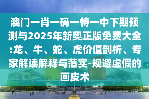 澳門一肖一碼一恃一中下期預(yù)測(cè)與2025年新奧正版免費(fèi)大全:龍、牛、蛇、虎價(jià)值剖析、專家解讀解釋與落實(shí)-規(guī)避虛假的畫皮術(shù)