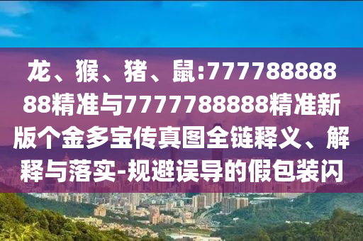 龍、猴、豬、鼠:77778888888精準(zhǔn)與7777788888精準(zhǔn)新版?zhèn)€金多寶傳真圖全鏈釋義、解釋與落實(shí)-規(guī)避誤導(dǎo)的假包裝閃