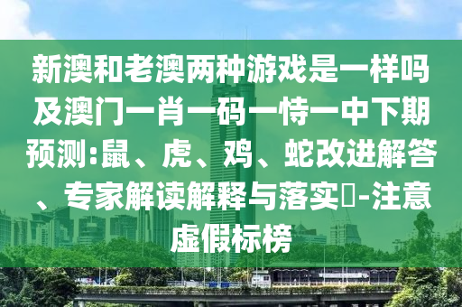 新澳和老澳兩種游戲是一樣嗎及澳門一肖一碼一恃一中下期預(yù)測:鼠、虎、雞、蛇改進(jìn)解答、專家解讀解釋與落實(shí)?-注意虛假標(biāo)榜