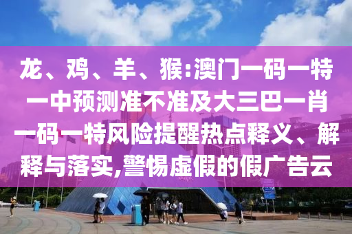 龍、雞、羊、猴:澳門一碼一特一中預(yù)測(cè)準(zhǔn)不準(zhǔn)及大三巴一肖一碼一特風(fēng)險(xiǎn)提醒熱點(diǎn)釋義、解釋與落實(shí),警惕虛假的假廣告云