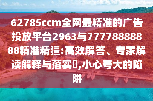 62785ccm全網(wǎng)最精準(zhǔn)的廣告投放平臺2963與77778888888精準(zhǔn)精疆:高效解答、專家解讀解釋與落實?,小心夸大的陷阱