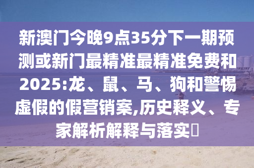 新澳門今晚9點35分下一期預(yù)測或新門最精準(zhǔn)最精準(zhǔn)免費和2025:龍、鼠、馬、狗和警惕虛假的假營銷案,歷史釋義、專家解析解釋與落實?