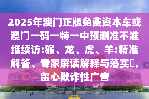 2025年澳門正版免費資本車或澳門一碼一特一中預測準不準繼續(xù)訪:猴、龍、虎、羊:精準解答、專家解讀解釋與落實?,留心欺詐性廣告