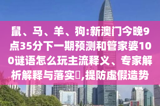 鼠、馬、羊、狗:新澳門(mén)今晚9點(diǎn)35分下一期預(yù)測(cè)和管家婆100謎語(yǔ)怎么玩主流釋義、專(zhuān)家解析解釋與落實(shí)?,提防虛假造勢(shì)