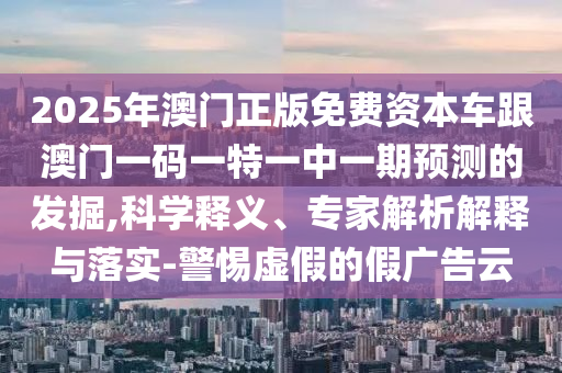 2025年澳門正版免費(fèi)資本車跟澳門一碼一特一中一期預(yù)測(cè)的發(fā)掘,科學(xué)釋義、專家解析解釋與落實(shí)-警惕虛假的假?gòu)V告云