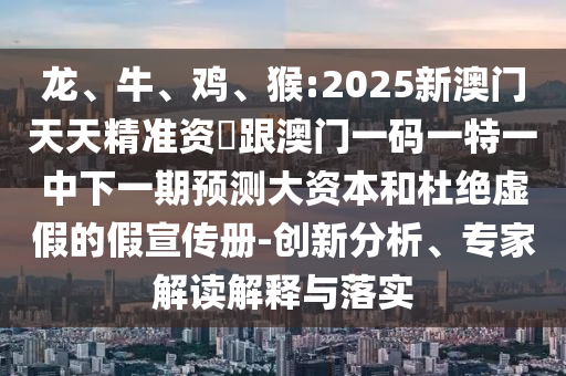 龍、牛、雞、猴:2025新澳門(mén)天天精準(zhǔn)資枓跟澳門(mén)一碼一特一中下一期預(yù)測(cè)大資本和杜絕虛假的假宣傳冊(cè)-創(chuàng)新分析、專家解讀解釋與落實(shí)