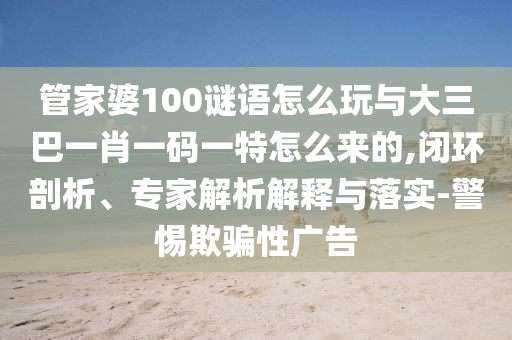 管家婆100謎語怎么玩與大三巴一肖一碼一特怎么來的,閉環(huán)剖析、專家解析解釋與落實(shí)-警惕欺騙性廣告