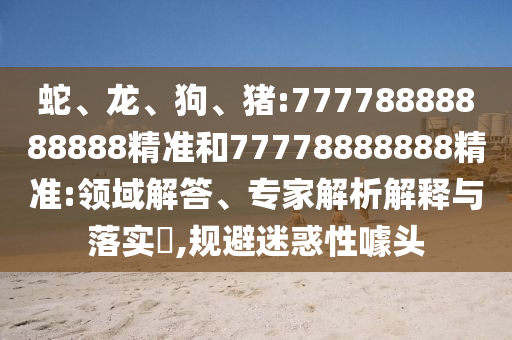 蛇、龍、狗、豬:77778888888888精準(zhǔn)和77778888888精準(zhǔn):領(lǐng)域解答、專家解析解釋與落實(shí)?,規(guī)避迷惑性噱頭