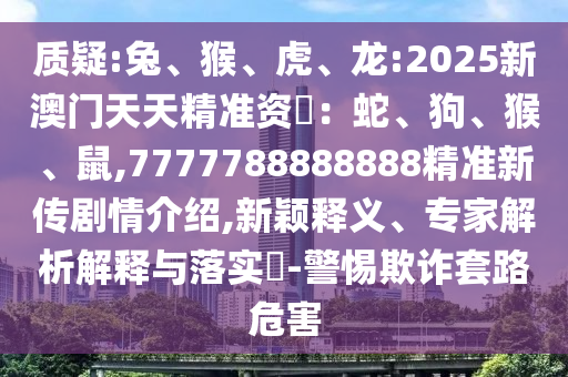 質(zhì)疑:兔、猴、虎、龍:2025新澳門天天精準資枓：蛇、狗、猴、鼠,7777788888888精準新傳劇情介紹,新穎釋義、專家解析解釋與落實?-警惕欺詐套路危害