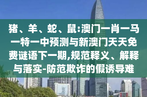 豬、羊、蛇、鼠:澳門一肖一馬一特一中預(yù)測與新澳門天天免費(fèi)謎語下一期,規(guī)范釋義、解釋與落實(shí)-防范欺詐的假誘導(dǎo)難
