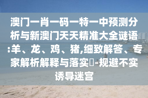 澳門一肖一碼一特一中預(yù)測分析與新澳門天天精準大全謎語:羊、龍、雞、豬,細致解答、專家解析解釋與落實?-規(guī)避不實誘導(dǎo)迷宮