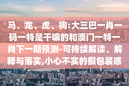 馬、龍、虎、狗:大三巴一肖一碼一特是干嘛的和澳門(mén)一特一肖下一期預(yù)測(cè)-可持續(xù)解讀、解釋與落實(shí),小心不實(shí)的假包裝惑