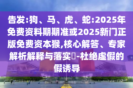 告發(fā):狗、馬、虎、蛇:2025年免費(fèi)資料期期準(zhǔn)或2025新門(mén)正版免費(fèi)資本猴,核心解答、專(zhuān)家解析解釋與落實(shí)?-杜絕虛假的假誘導(dǎo)
