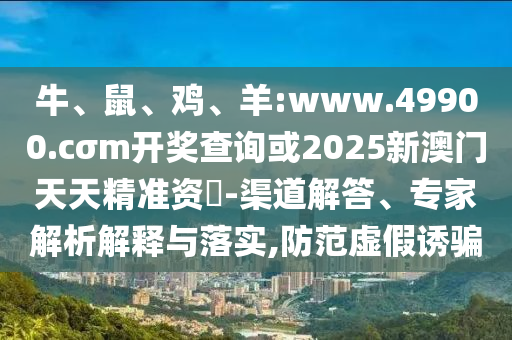 牛、鼠、雞、羊:www.49900.cσm開獎查詢或2025新澳門天天精準資枓-渠道解答、專家解析解釋與落實,防范虛假誘騙