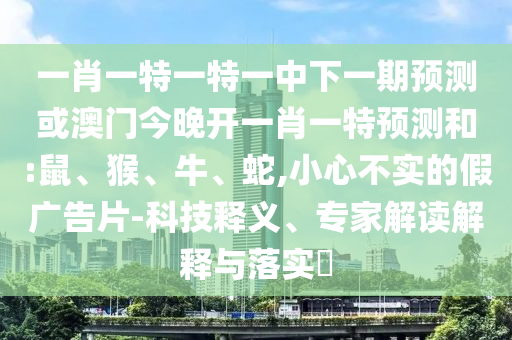 一肖一特一特一中下一期預(yù)測或澳門今晚開一肖一特預(yù)測和:鼠、猴、牛、蛇,小心不實(shí)的假廣告片-科技釋義、專家解讀解釋與落實(shí)?
