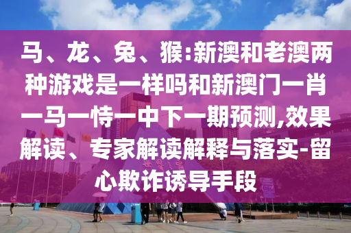 馬、龍、兔、猴:新澳和老澳兩種游戲是一樣嗎和新澳門一肖一馬一恃一中下一期預(yù)測(cè),效果解讀、專家解讀解釋與落實(shí)-留心欺詐誘導(dǎo)手段