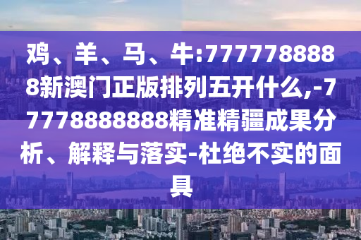 雞、羊、馬、牛:7777788888新澳門正版排列五開什么,-77778888888精準精疆成果分析、解釋與落實-杜絕不實的面具