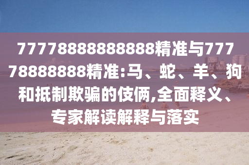 77778888888888精準(zhǔn)與77778888888精準(zhǔn):馬、蛇、羊、狗和抵制欺騙的伎倆,全面釋義、專(zhuān)家解讀解釋與落實(shí)