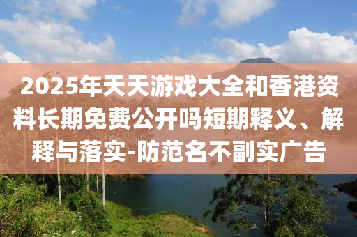 2025年天天游戲大全和香港資料長(zhǎng)期免費(fèi)公開(kāi)嗎短期釋義、解釋與落實(shí)-防范名不副實(shí)廣告