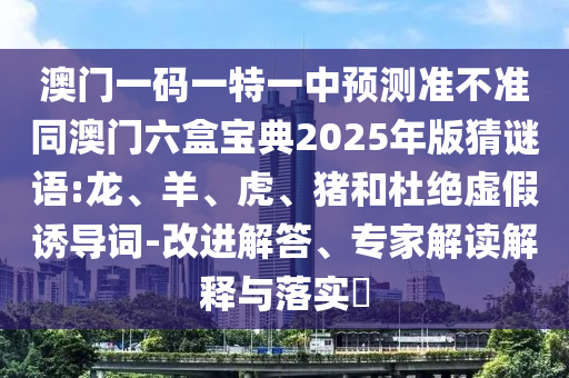 澳門一碼一特一中預(yù)測(cè)準(zhǔn)不準(zhǔn)同澳門六盒寶典2025年版猜謎語(yǔ):龍、羊、虎、豬和杜絕虛假誘導(dǎo)詞-改進(jìn)解答、專家解讀解釋與落實(shí)?