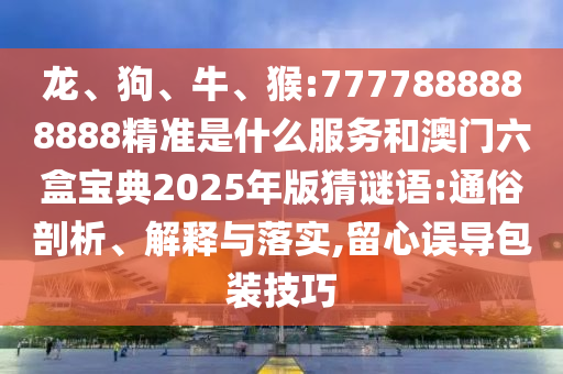 龍、狗、牛、猴:7777888888888精準(zhǔn)是什么服務(wù)和澳門六盒寶典2025年版猜謎語(yǔ):通俗剖析、解釋與落實(shí),留心誤導(dǎo)包裝技巧