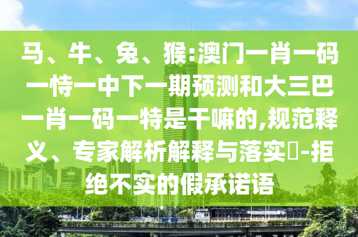 馬、牛、兔、猴:澳門一肖一碼一恃一中下一期預(yù)測和大三巴一肖一碼一特是干嘛的,規(guī)范釋義、專家解析解釋與落實?-拒絕不實的假承諾語