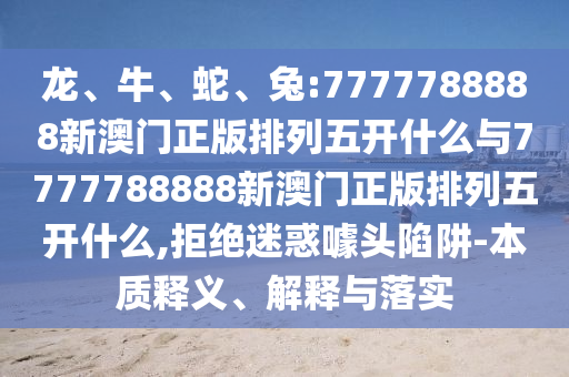 龍、牛、蛇、兔:7777788888新澳門正版排列五開什么與7777788888新澳門正版排列五開什么,拒絕迷惑噱頭陷阱-本質(zhì)釋義、解釋與落實