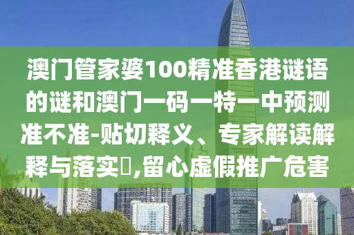 澳門管家婆100精準(zhǔn)香港謎語的謎和澳門一碼一特一中預(yù)測準(zhǔn)不準(zhǔn)-貼切釋義、專家解讀解釋與落實?,留心虛假推廣危害