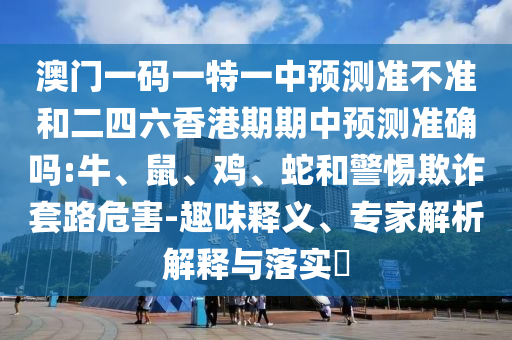 澳門一碼一特一中預測準不準和二四六香港期期中預測準確嗎:牛、鼠、雞、蛇和警惕欺詐套路危害-趣味釋義、專家解析解釋與落實?