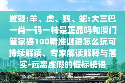 置疑:羊、虎、猴、蛇:大三巴一肖一碼一特是正品嗎和澳門管家婆100精準(zhǔn)謎語怎么玩可持續(xù)解讀、專家解讀解釋與落實-遠離虛假的假標(biāo)榜語
