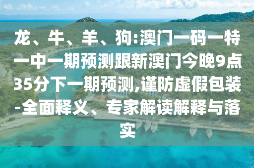 龍、牛、羊、狗:澳門一碼一特一中一期預(yù)測跟新澳門今晚9點35分下一期預(yù)測,謹防虛假包裝-全面釋義、專家解讀解釋與落實