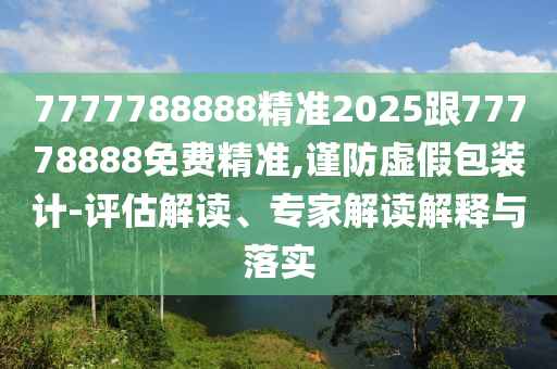 7777788888精準(zhǔn)2025跟77778888免費(fèi)精準(zhǔn),謹(jǐn)防虛假包裝計(jì)-評(píng)估解讀、專家解讀解釋與落實(shí)