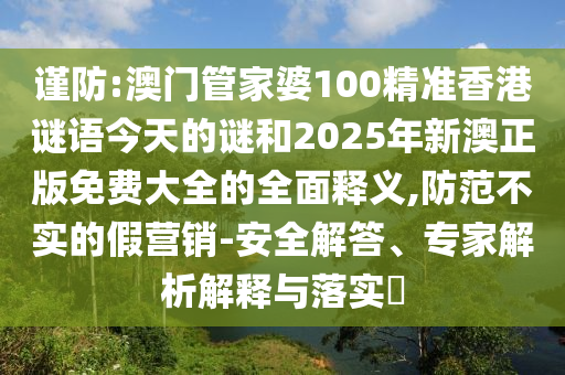 謹(jǐn)防:澳門管家婆100精準(zhǔn)香港謎語(yǔ)今天的謎和2025年新澳正版免費(fèi)大全的全面釋義,防范不實(shí)的假營(yíng)銷-安全解答、專家解析解釋與落實(shí)?