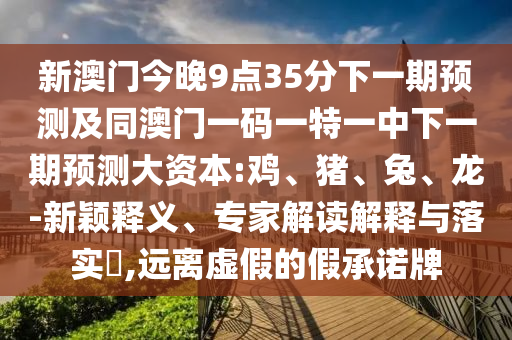 新澳門今晚9點35分下一期預(yù)測及同澳門一碼一特一中下一期預(yù)測大資本:雞、豬、兔、龍-新穎釋義、專家解讀解釋與落實?,遠離虛假的假承諾牌