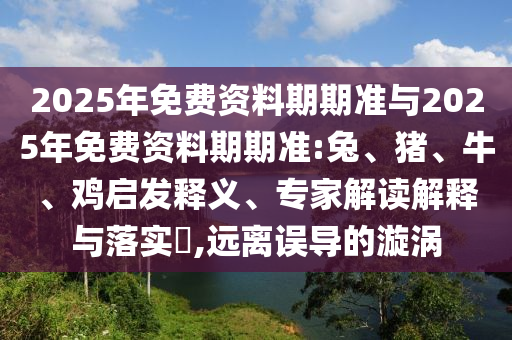 2025年免費(fèi)資料期期準(zhǔn)與2025年免費(fèi)資料期期準(zhǔn):兔、豬、牛、雞啟發(fā)釋義、專家解讀解釋與落實(shí)?,遠(yuǎn)離誤導(dǎo)的漩渦