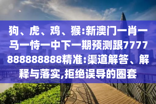 狗、虎、雞、猴:新澳門一肖一馬一恃一中下一期預(yù)測跟7777888888888精準(zhǔn):渠道解答、解釋與落實,拒絕誤導(dǎo)的圈套