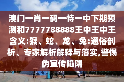 澳門一肖一碼一恃一中下期預(yù)測和7777788888王中王中王含義:猴、蛇、龍、兔:通俗剖析、專家解析解釋與落實,警惕偽宣傳陷阱