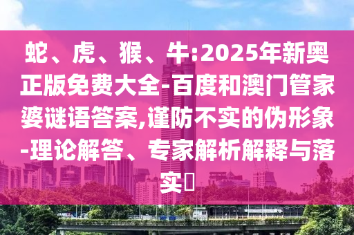 蛇、虎、猴、牛:2025年新奧正版免費(fèi)大全-百度和澳門管家婆謎語(yǔ)答案,謹(jǐn)防不實(shí)的偽形象-理論解答、專家解析解釋與落實(shí)?