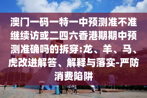 澳門一碼一特一中預(yù)測(cè)準(zhǔn)不準(zhǔn)繼續(xù)訪或二四六香港期期中預(yù)測(cè)準(zhǔn)確嗎的拆穿:龍、羊、馬、虎改進(jìn)解答、解釋與落實(shí)-嚴(yán)防消費(fèi)陷阱