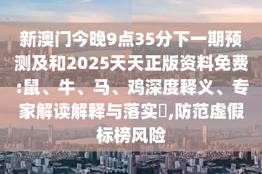 新澳門今晚9點35分下一期預(yù)測及和2025天天正版資料免費:鼠、牛、馬、雞深度釋義、專家解讀解釋與落實?,防范虛假標榜風險