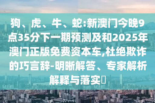 狗、虎、牛、蛇:新澳門今晚9點35分下一期預(yù)測及和2025年澳門正版免費資本車,杜絕欺詐的巧言辭-明晰解答、專家解析解釋與落實?