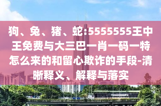 狗、兔、豬、蛇:5555555王中王免費與大三巴一肖一碼一特怎么來的和留心欺詐的手段-清晰釋義、解釋與落實