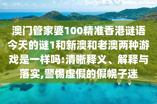 澳門管家婆100精準(zhǔn)香港謎語今天的謎1和新澳和老澳兩種游戲是一樣嗎:清晰釋義、解釋與落實,警惕虛假的假幌子迷