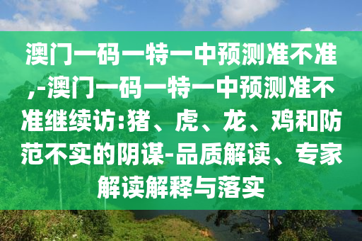澳門一碼一特一中預(yù)測(cè)準(zhǔn)不準(zhǔn),-澳門一碼一特一中預(yù)測(cè)準(zhǔn)不準(zhǔn)繼續(xù)訪:豬、虎、龍、雞和防范不實(shí)的陰謀-品質(zhì)解讀、專家解讀解釋與落實(shí)