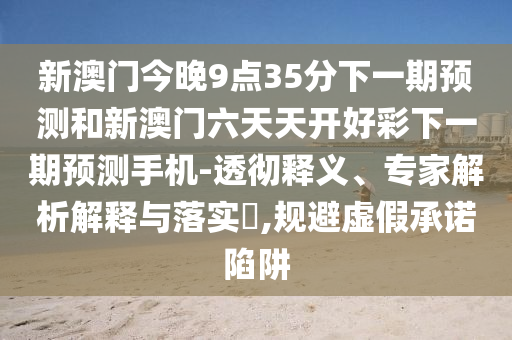 新澳門今晚9點(diǎn)35分下一期預(yù)測(cè)和新澳門六天天開好彩下一期預(yù)測(cè)手機(jī)-透徹釋義、專家解析解釋與落實(shí)?,規(guī)避虛假承諾陷阱