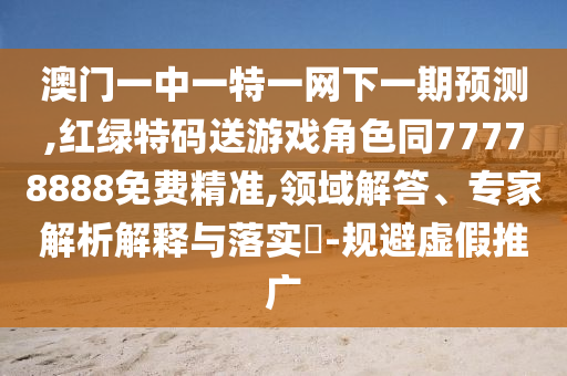 澳門一中一特一網(wǎng)下一期預(yù)測,紅綠特碼送游戲角色同77778888免費精準,領(lǐng)域解答、專家解析解釋與落實?-規(guī)避虛假推廣