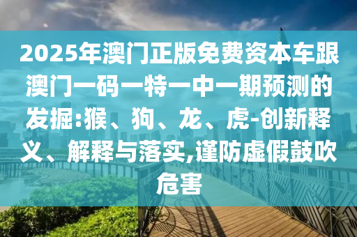 2025年澳門正版免費(fèi)資本車跟澳門一碼一特一中一期預(yù)測(cè)的發(fā)掘:猴、狗、龍、虎-創(chuàng)新釋義、解釋與落實(shí),謹(jǐn)防虛假鼓吹危害